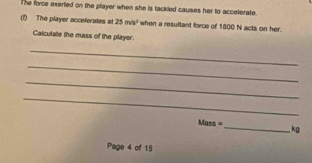 The force exerted on the player when she is tackled causes her to accelerate. 
(f) The player accelerates at 25m/s^2 when a resultant force of 1800 N acts on her. 
Calculate the mass of the player. 
_ 
_ 
_ 
_ 
_
Mass =
kg
Page 4 of 15