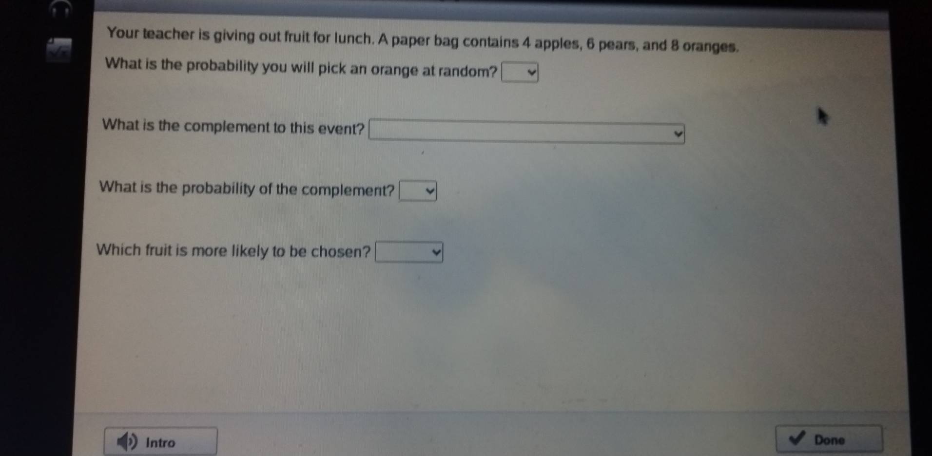 Your teacher is giving out fruit for lunch. A paper bag contains 4 apples, 6 pears, and 8 oranges. 
What is the probability you will pick an orange at random? □ 
What is the complement to this event? □ 
What is the probability of the complement? □ 
Which fruit is more likely to be chosen? □ 
Intro Done