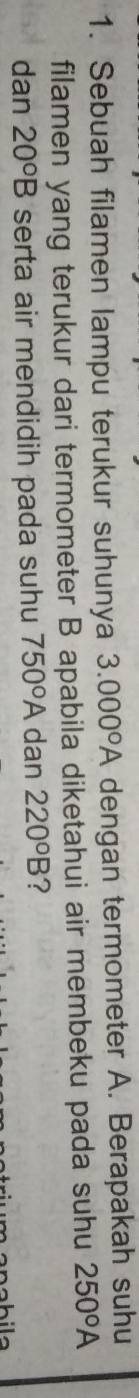 Sebuah filamen lampu terukur suhunya 3.000°A dengan termometer A. Berapakah suhu 
filamen yang terukur dari termometer B apabila diketahui air membeku pada suhu 250°A
dan 20°B serta air mendidih pada suhu 750°A dan 220°B ?