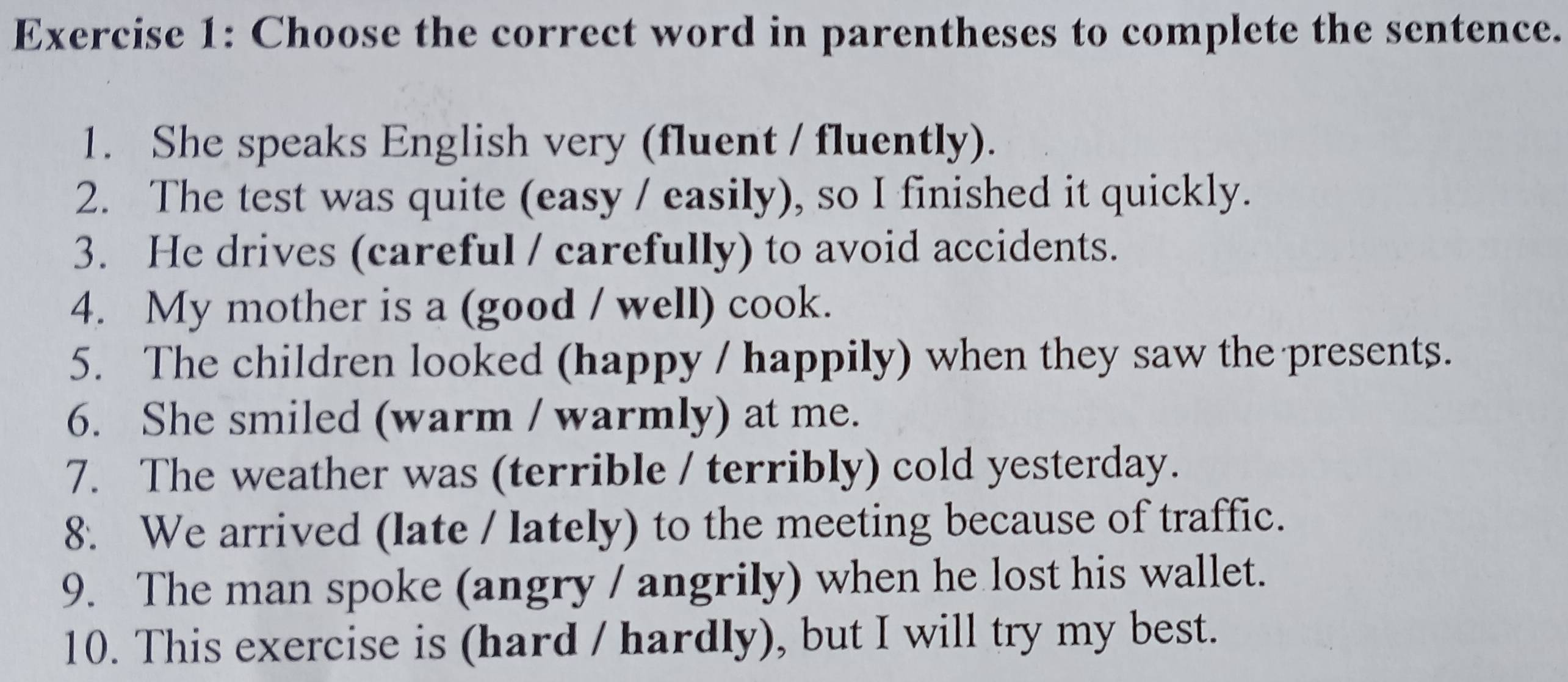 Choose the correct word in parentheses to complete the sentence. 
1. She speaks English very (fluent / fluently). 
2. The test was quite (easy / easily), so I finished it quickly. 
3. He drives (careful / carefully) to avoid accidents. 
4. My mother is a (good / well) cook. 
5. The children looked (happy / happily) when they saw the presents. 
6. She smiled (warm / warmly) at me. 
7. The weather was (terrible / terribly) cold yesterday. 
8. We arrived (late / lately) to the meeting because of traffic. 
9. The man spoke (angry / angrily) when he lost his wallet. 
10. This exercise is (hard / hardly), but I will try my best.