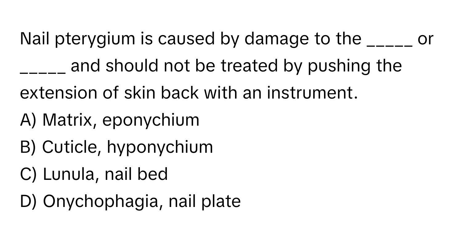 Nail pterygium is caused by damage to the _____ or _____ and should not be treated by pushing the extension of skin back with an instrument.

A) Matrix, eponychium
B) Cuticle, hyponychium
C) Lunula, nail bed
D) Onychophagia, nail plate