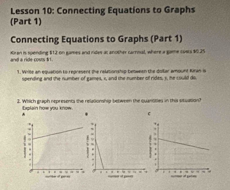 Lesson 10: Connecting Equations to Graphs 
(Part 1) 
Connecting Equations to Graphs (Part 1) 
Kiran is spending $12 on games and rides at another camival, where a game costs $0.25
and a ride costs $1. 
1. Write an equation to represent the relationship between the dollar amount Kiran is 
spending and the number of games, c, and the number of rides, y, he could do. 
2. Which graph represents the relationship between the quantities in this situation? 
Explain how you know. 
A 
C