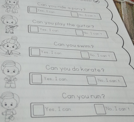 Can you ride a pony?
Yes. I can. No I can't
Can you play the guitar?
Yes. I can No. I can't
Can you swim?
Yes, I can No. I can't.
Can you do karate?
Yes. I can. No. I can't.
Can you run?
Yes, I can. No, I can't.