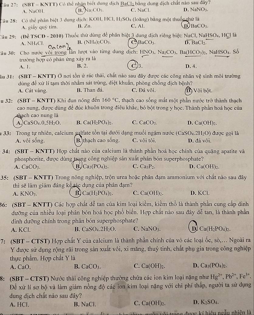 (SBT - KNTT) Có thể nhân biết dung dịch BaCl₂ bằng dung dịch chất nào sau đây?
A. NaOH. B. Na CO_3 C. NaCl. D. NaNO_3.
Câu 28: Có thể phân biệt 3 dung dịch: KOH, HCl, H_2SO_4 (loãng) bằng một thuốc thử là
A. giấy quỳ tím. B. Zn. C. Al. D BaCO_3.
Câu 29: : (Đề TSCD - 2010) Thuốc thử dùng để phân biệt 3 dung dịch riêng biệt: NaCl, N NaHSO_4,HClla
A. NH₄Cl. B. (NH_4) CO_3. C BaCO_3. D. BaCl_2.
3âu 30: Cho nước vôi trong lần lượt vào từng dung dịch: HNO_3,Na_2CO_3,Ba(HCO_3) 2, NaHSO4. Số
trường hợp có phản ứng xảy ra là
A. 1. B. 2. C.)3. D. 4.
âu 31: (SBT - KNTT) Ở nơi tồn ứ rác thải, chất nào sau đây được các công nhân vệ sinh môi trường
dùng để xử lí tạm thời nhằm sát trùng, diệt khuẩn, phòng chống dịch bệnh?
A. Cát vàng. B. Than đá. C. Đá vôi. Dộ Vôi bột.
u 32: (SBT - KNTT) Khi đun nóng đến 160°C 2, thạch cao sống mất một phần nước trở thành thạch
cao nung, được dùng để đúc khuôn trong điêu khắc, bó bột trong y học. Thành phần hoá học của
thach cao nung là
A)CaS O_4.0 H_2O B. Ca(H_2PO_4)_2. C. CaCO_3. D. Ca(OH)_2.
1  33: Trong tự nhiên, calcium sulfate tồn tại dưới dạng muối ngậm nước (CaSO_4.2H_2O) được gọi là
A. vôi sống. B. )thạch cao sống. C. vôi tôi. D. đá vôi.
34: (SBT - KNTT) Hợp chất nào của calcium là thành phần hoá học chính của quặng apatite và
phosphorite, được dùng trong công nghiệp sản xuất phân bón superphosphate?
A. C aCO:
B Ca_3(PO_4)_2. C. Ca_3P_2. D. Ca(OH)_2.
35: (SBT - KNTT) Trong nông nghiệp, trộn urea hoặc phân đạm ammonium với chất nào sau đây
thì sẽ làm giảm đáng kể tác dụng của phân đạm?
A. KNO_3. B Ca(H_2PO_4)_2. C. Ca(OH)_2. D. KCl.
36: (SBT - KNTT) Các hợp chất dễ tan của kim loại kiềm, kiểm thổ là thành phần cung cấp dinh
dưỡng của nhiều loại phân bón hoá học phổ biến. Hợp chất nào sau đây dễ tan, là thành phần
dinh dưỡng chính trong phân bón superphosphate?
A. KCl. B. CaSO_4.2H_2O. C. NaNO_3. D Ca(H_2PO_4)_2.
7: (SBT - CTST) Hợp chất Y của calcium là thành phần chính của vỏ các loại ốc, sò,.. Ngoài ra
Y được sử dụng rộng rãi trong sản xuất vôi, xi măng, thuỷ tinh, chất phụ gia trong công nghiệp
thực phẩm. Hợp chất Y là
A. C O
B. CaCO_3. C. Ca(OH)_2. D. Ca_3(PO_4)_2.
8: (SBT - CTST) Nước thải công nghiệp thường chứa các ion kim loại nặng như Hg^(2+),Pb^(2+),Fe^(3+).
Để xử lí sơ bộ và làm giảm nồng độ các ion kim loại nặng với chi phí thấp, người ta sử dụng
dung dịch chất nào sau đây?
A. HCl. B. NaCl. C. Ca(OH)_2. D. K_2SO_4.
#s vôi trong được kí hiệu ngẫu nhiên là