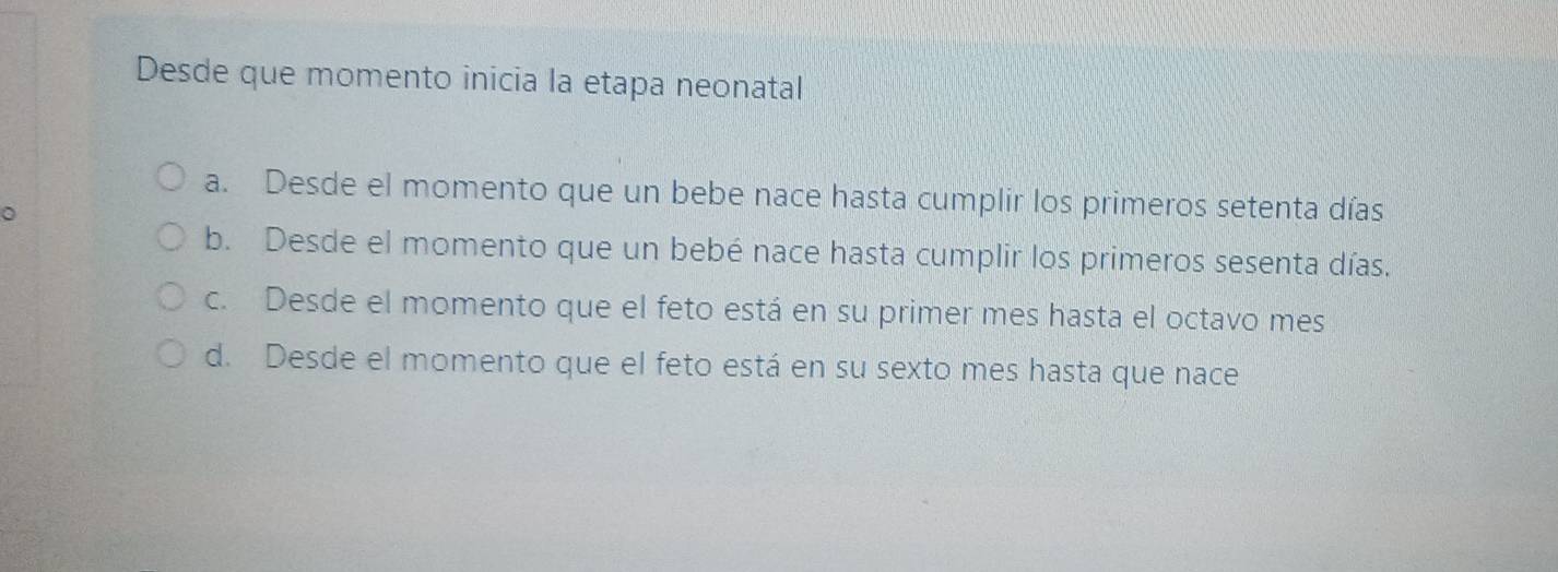 Desde que momento inicia la etapa neonatal
a. Desde el momento que un bebe nace hasta cumplir los primeros setenta días
b. Desde el momento que un bebé nace hasta cumplir los primeros sesenta días.
c. Desde el momento que el feto está en su primer mes hasta el octavo mes
d. Desde el momento que el feto está en su sexto mes hasta que nace