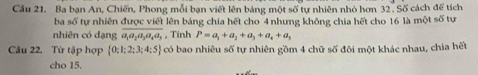 Cầu 21. Ba bạn An, Chiến, Phong mỗi bạn viết lên bảng một số tự nhiên nhỏ hơn 32. Số cách để tích 
ba số tự nhiên được viết lên bảng chia hết cho 4 nhưng không chia hết cho 16 là một số tự 
nhiên có dạng overline a_1a_2a_3a_4a_5 , Tính P=a_1+a_2+a_3+a_4+a_5
Câu 22. Từ tập hợp  0:1;2;3;4;5 có bao nhiêu số tự nhiên gồm 4 chữ số đôi một khác nhau, chia hết 
cho 15.