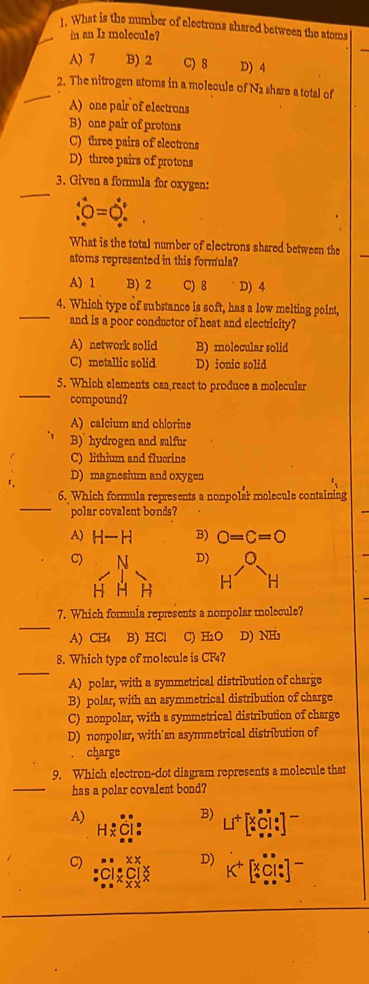 What is the number of electrons shared between the atoms
in an I2 molecule?
A) 7 B) 2 C) 8 D) 4
_
2. The nitrogen atoms in a molecule of N2 share a total of
A) one pair of electrons
B) one pair of protons
C) three pairs of electrons
D) three pairs of protons
_
3. Given a formula for oxygen:
hat v_0^((circ)=hat v)_0°
What is the total number of electrons shared between the
atoms represented in this formula?
A) 1 B) 2 C) 8 D) 4
_4. Which type of substance is soft, has a low melting point,
and is a poor conductor of heat and electricity?
A) network solid B) molecular solid
C) metallic solid D) ionic solid
5. Which elements can react to produce a molecular
_compound?
A) calcium and chlorine
B) hydrogen and sulfur
C) lithium and fluorine
D) magnesium and oxygen
_
6. Which formula represents a nonpolar molecule containing
polar covalent bonds?
A) H-H B) O=C=O
C)
D) a
H H
_
7. Which formula represents a nonpolar molecule?
A) CH4 B) HCl C) H₂O D) NH₃
_
8. Which type of molecule is CF4?
A) polar, with a symmetrical distribution of charge
B) polar, with an asymmetrical distribution of charge
C) nonpolar, with a symmetrical distribution of charge
D) nonpolar, with'an asymmetrical distribution of
charge
9. Which electron-dot diagram represents a molecule that
_has a polar covalent bond?
A)
B)
C)
D)