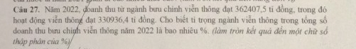 Câu 27, Năm 2022, đoanh thu từ ngành bưu chinh viễn thông đạt 362407, 5 tỉ đồng, trong đó 
hoạt động viễn thông đạt 330936, 4 tỉ đồng. Cho biết ti trọng ngành viễn thông trong tổng số 
doanh thu bưu chính viễn thông năm 2022 là bao nhiêu %. (làm tròn kết quả đến một chữ số 
thập phân của %)