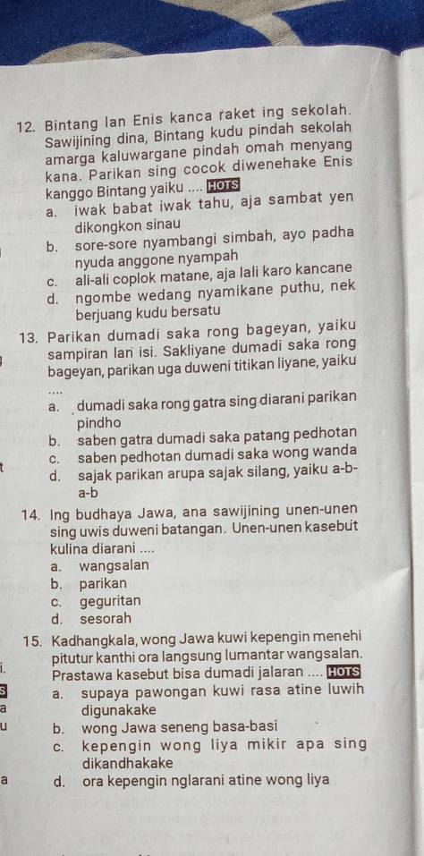 Bintang Ian Enis kanca raket ing sekolah.
Sawijining dina, Bintang kudu pindah sekolah
amarga kaluwargane pindah omah menyang
kana. Parikan sing cocok diwenehake Enis
kanggo Bintang yaiku .... Hors
a. iwak babat iwak tahu, aja sambat yen
dikongkon sinau
b. sore-sore nyambangi simbah, ayo padha
nyuda anggone nyampah
c. ali-ali coplok matane, aja lali karo kancane
d. ngombe wedang nyamikane puthu, nek
berjuang kudu bersatu
13. Parikan dumadi saka rong bageyan, yaiku
sampiran lan isi. Sakliyane dumadi saka rong
bageyan, parikan uga duweni titikan liyane, yaiku
a.  dumadi saka rong gatra sing diarani parikan
pindho
b. saben gatra dumadi saka patang pedhotan
c. saben pedhotan dumadi saka wong wanda
d. sajak parikan arupa sajak silang, yaiku a-b-
a-b
14. Ing budhaya Jawa, ana sawijining unen-unen
sing uwis duweni batangan. Unen-unen kasebut
kulina diarani ....
a. wangsalan
b. parikan
c. geguritan
d. sesorah
15. Kadhangkala, wong Jawa kuwi kepengin menehi
pitutur kanthi ora langsung lumantar wangsalan.
Prastawa kasebut bisa dumadi jalaran .... Hors
a. supaya pawongan kuwi rasa atine luwih
a digunakake
b. wong Jawa seneng basa-basi
c. kepengin wong liya mikir apa sing
dikandhakake
a d. ora kepengin nglarani atine wong liya