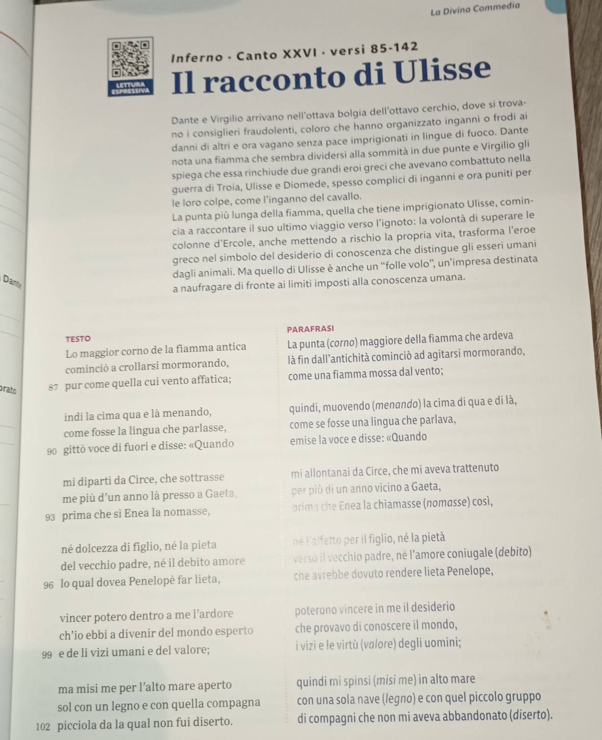 La Divina Commedia
Inferno - Canto XXVI · versi 85-142
Il racconto di Ulisse
Dante e Virgilio arrivano nell’ottava bolgia dell’ottavo cerchio, dove si trova-
no i consiglieri fraudolenti, coloro che hanno organizzato inganni o frodi ai
danni di altri e ora vagano senza pace imprigionati in lingue di fuoco. Dante
nota una fiamma che sembra dividersi alla sommità in due punte e Virgilio gli
spiega che essa rinchiude due grandi eroi greci che avevano combattuto nella
guerra di Troia, Ulisse e Diomede, spesso complici di inganni e ora puniti per
le loro colpe, come l’inganno del cavallo.
La punta più lunga della fiamma, quella che tiene imprigionato Ulisse, comin-
cia a raccontare il suo ultimo viaggio verso l’ignoto: la volontà di superare le
colonne d’Ercole, anche mettendo a rischio la propria vita, trasforma l’eroe
greco nel simbolo del desiderio di conoscenza che distingue gli esseri umani
dagli animali. Ma quello di Ulisse è anche un “folle volo”, un’impresa destinata
Dante
a naufragare di fronte ai limiti imposti alla conoscenza umana.
_
_
TESTO PARAFRASI
Lo maggior corno de la fiamma antica La punta (corno) maggiore della fiamma che ardeva
cominciò a crollarsi mormorando, là fin dall’antichità cominciò ad agitarsi mormorando,
prato 87 pur come quella cui vento affatica; come una fiamma mossa dal vento;
_
indi la cima qua e là menando, quindi, muovendo (menando) la cima di qua e di là,
_
come fosse la lingua che parlasse, come se fosse una lingua che parlava,
90 gittò voce di fuori e disse: «Quando emise la voce e disse: «Quando
mi dipartì da Circe, che sottrasse mi allontanai da Circe, che mi aveva trattenuto
me più d'un anno là presso a Gaeta, per più di un anno vicino a Gaeta,
93 prima che sì Enea la nomasse,  orima c e Enea la chiamasse (nomasse) così,
né dolcezza di fīglio, né la pieta né l'affetto per il figlio, né la pietà
del vecchio padre, né il debito amore verso il vecchio padre, né l'amore coniugale (debito)
96 lo qual dovea Penelopè far lieta, che avrebbe dovuto rendere lieta Penelope,
vincer potero dentro a me l’ardore poterono vincere in me il desiderio
ch’io ebbi a divenir del mondo esperto che provavo di conoscere il mondo,
99 e de li vizi umani e del valore; i vizi e le virtù (valore) degli uomini;
ma misi me per l’alto mare aperto quindi mi spinsi (misi me) in alto mare
sol con un legno e con quella compagna con una sola nave (legno) e con quel piccolo gruppo
102 picciola da la qual non fui diserto. di compagni che non mi aveva abbandonato (diserto).