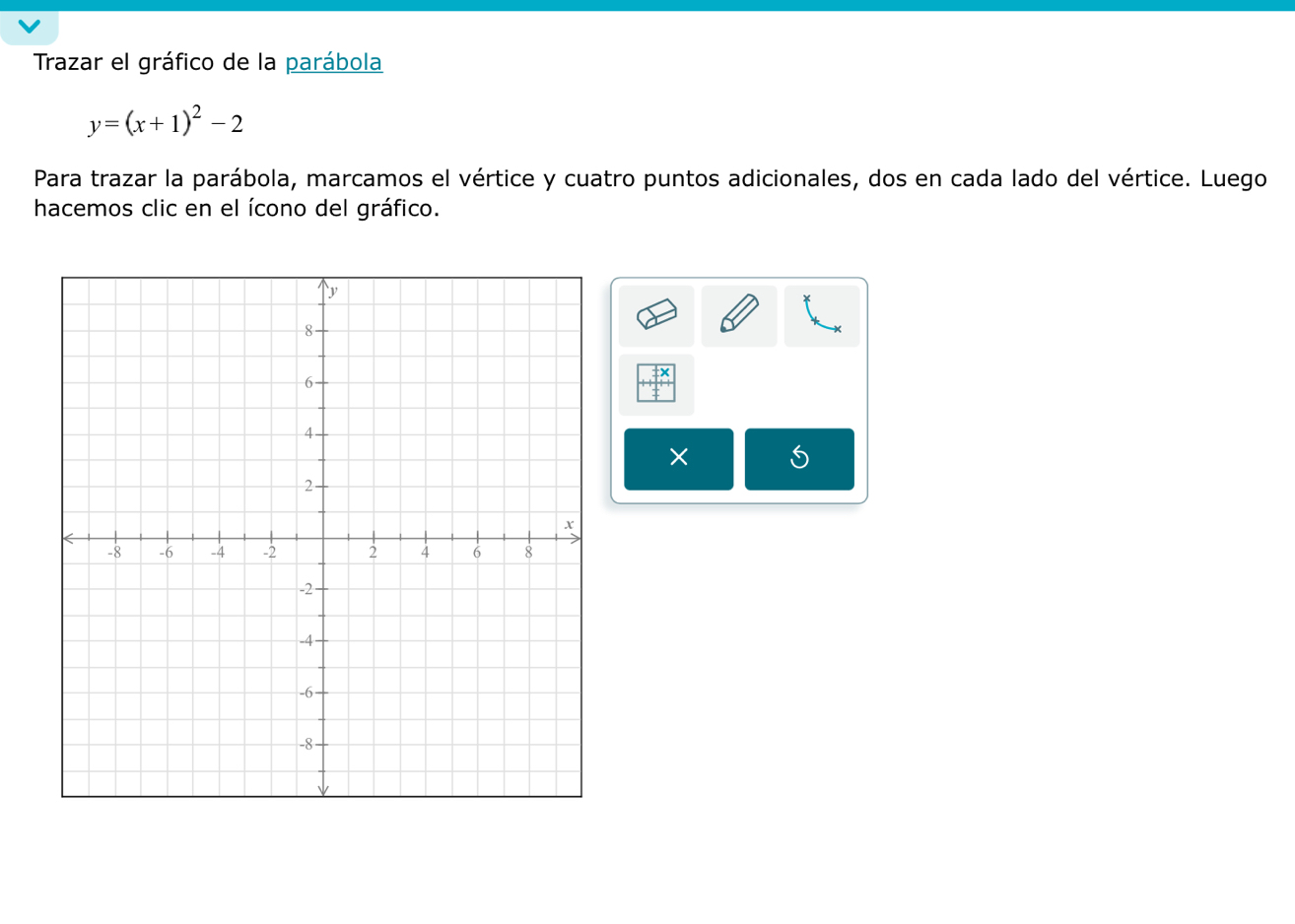 Trazar el gráfico de la parábola
y=(x+1)^2-2
Para trazar la parábola, marcamos el vértice y cuatro puntos adicionales, dos en cada lado del vértice. Luego 
hacemos clic en el ícono del gráfico. 
× 5