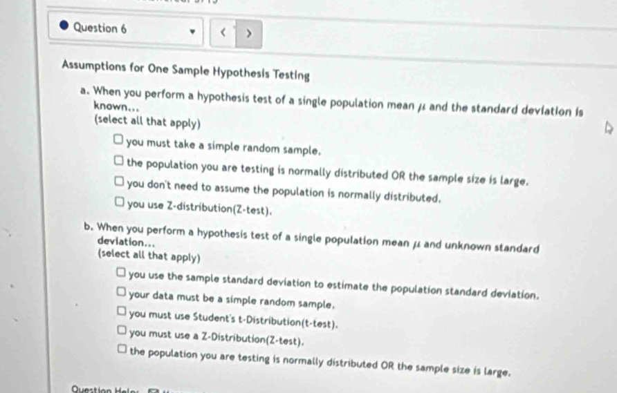 Assumptions for One Sample Hypothesis Testing
a. When you perform a hypothesis test of a single population mean μ and the standard deviation Is
known...
(select all that apply)
you must take a simple random sample.
the population you are testing is normally distributed OR the sample size is large.
you don't need to assume the population is normally distributed.
you use Z-distribution(Z -test).
b. When you perform a hypothesis test of a single population mean μ and unknown standard
deviation...
(select all that apply)
you use the sample standard deviation to estimate the population standard deviation.
your data must be a simple random sample,
you must use Student's t-Distribution(t-test).
you must use a Z-Distribution(Z -test).
the population you are testing is normally distributed OR the sample size is large.