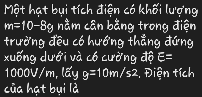 Một hạt bụi tích điện có khối lượng
m=10-8g nằm cân bằng trong điện 
trường đều có hướng thẳng đứng 
xuống dưới và có cường độ E=
1000V/m, lấy g=10m/s2. Điện tích 
của hạt bụi là