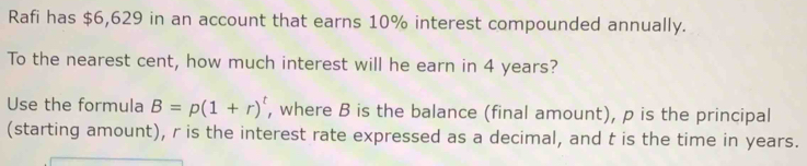 Rafi has $6,629 in an account that earns 10% interest compounded annually. 
To the nearest cent, how much interest will he earn in 4 years? 
Use the formula B=p(1+r)^t , where B is the balance (final amount), p is the principal 
(starting amount), r is the interest rate expressed as a decimal, and t is the time in years.