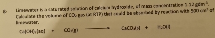 Limewater is a saturated solution of calcium hydroxide, of mass concentration 1.12gdm^(-3). 
Calculate the volume of CO_2gas(at : RTP) that could be absorbed by reaction with 500cm^3 of 
limewater.
Ca(OH)_2(aq)+CO_2(g)to CaCO_3(s)+H_2O(l)