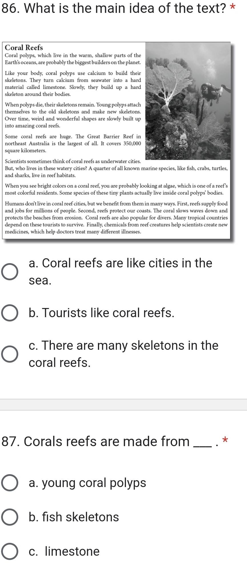 What is the main idea of the text? *
Coral Reefs
Coral polyps, which live in the warm, shallow parts of the
Earth’'s oceans, are probably the biggest builders on the planet.
Like your body, coral polyps use calcium to build their
skeletons. They turn calcium from seawater into a hard
material called limestone. Slowly, they build up a hard
skeleton around their bodies.
When polyps die, their skeletons remain. Young polyps attach
themselves to the old skeletons and make new skeletons.
Over time, weird and wonderful shapes are slowly built up
into amazing coral reefs.
Some coral reefs are huge. The Great Barrier Reef in
northeast Australia is the largest of all. It covers 350,000
square kilometers.
Scientists sometimes think of coral reefs as underwater cities.
But, who lives in these watery cities? A quarter of all known marine species, like fish, crabs, turtles,
and sharks, live in reef habitats.
When you see bright colors on a coral reef, you are probably looking at algae, which is one of a reef’s
most colorful residents. Some species of these tiny plants actually live inside coral polyps’ bodies.
Humans don’t live in coral reef cities, but we benefit from them in many ways. First, reefs supply food
and jobs for millions of people. Second, reefs protect our coasts. The coral slows waves down and
protects the beaches from erosion. Coral reefs are also popular for divers. Many tropical countries
depend on these tourists to survive. Finally, chemicals from reef creatures help scientists create new
medicines, which help doctors treat many different illnesses.
a. Coral reefs are like cities in the
sea.
b. Tourists like coral reefs.
c. There are many skeletons in the
coral reefs.
87. Corals reefs are made from _. *
a. young coral polyps
b. fish skeletons
c. limestone