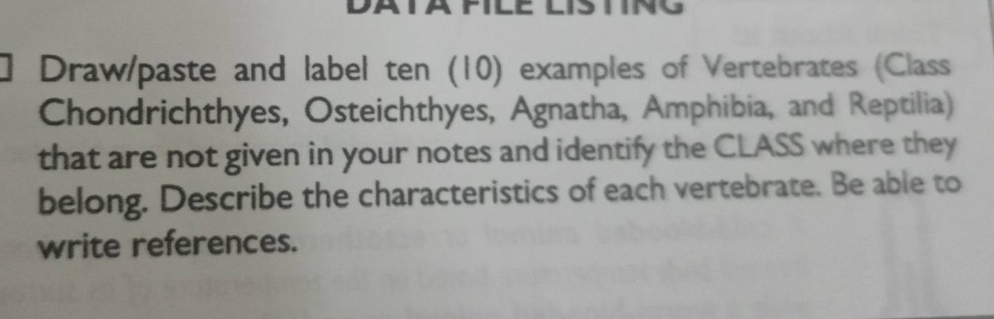 ] Draw/paste and label ten (10) examples of Vertebrates (Class 
Chondrichthyes, Osteichthyes, Agnatha, Amphibia, and Reptilia) 
that are not given in your notes and identify the CLASS where they 
belong. Describe the characteristics of each vertebrate. Be able to 
write references.