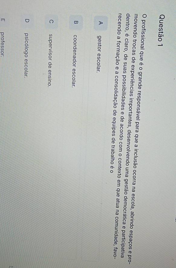 profissional que é o grande responsável para que a inclusão ocorra na escola, abrindo espaços e pro-
movendo trocas de experiências importantes, desenvolvendo uma gestão democrática e participativa
dentro, é claro, de suas possibilidades e de acordo com o contexto em que atua na comunidade, favo-
recendo a formação e a consolidação de equipes de trabalho é o
A gestor escolar.
B coordenador escolar.
C__ supervisor de ensino.
D psicólogo escolar.
E professor.