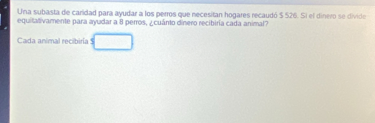 Una subasta de caridad para ayudar a los perros que necesitan hogares recaudó $ 526. Si el dinero se divide 
equitativamente para ayudar a 8 perros, ¿cuánto dinero recibiría cada animal? 
Cada animal recibiría $