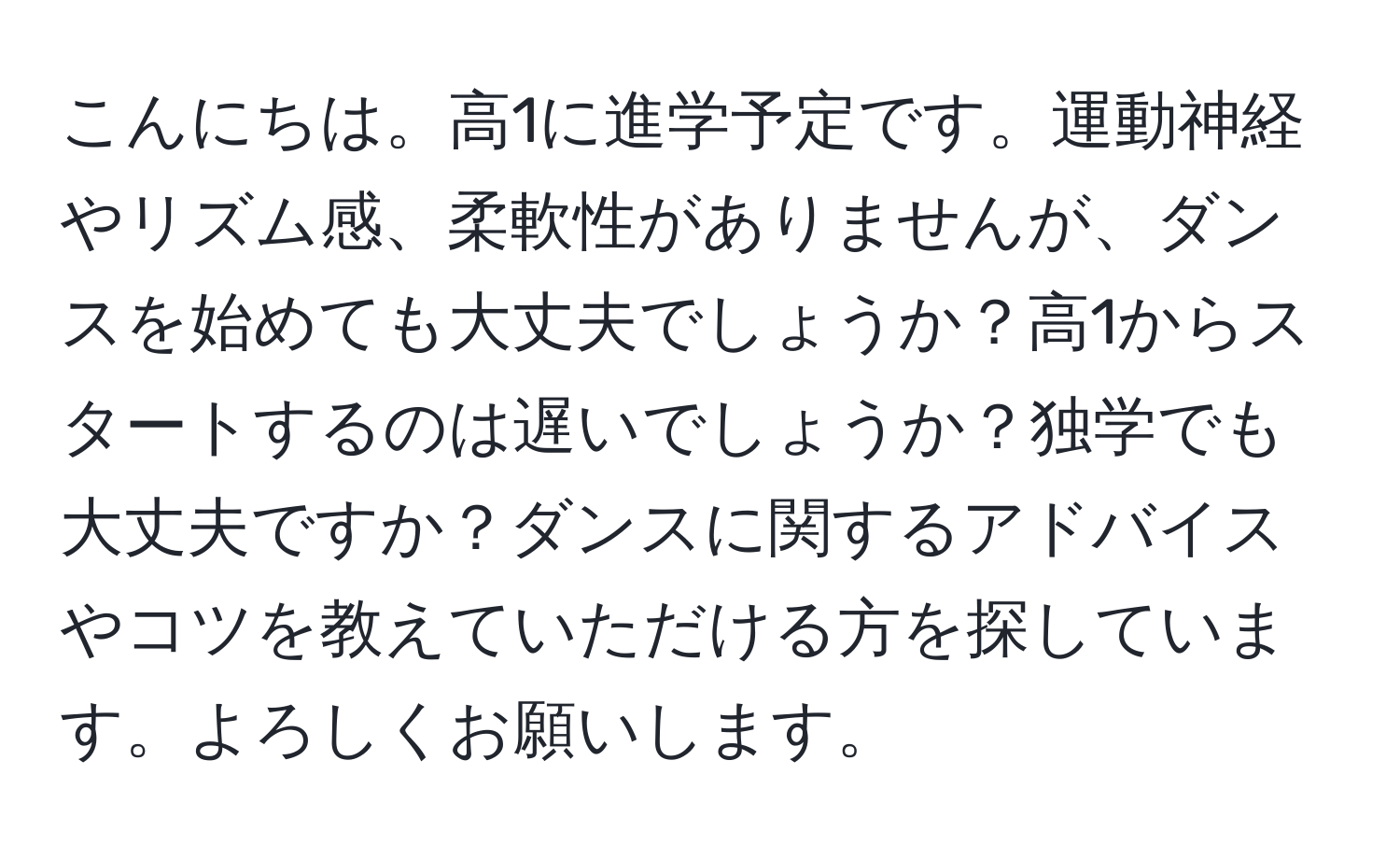 こんにちは。高1に進学予定です。運動神経やリズム感、柔軟性がありませんが、ダンスを始めても大丈夫でしょうか？高1からスタートするのは遅いでしょうか？独学でも大丈夫ですか？ダンスに関するアドバイスやコツを教えていただける方を探しています。よろしくお願いします。