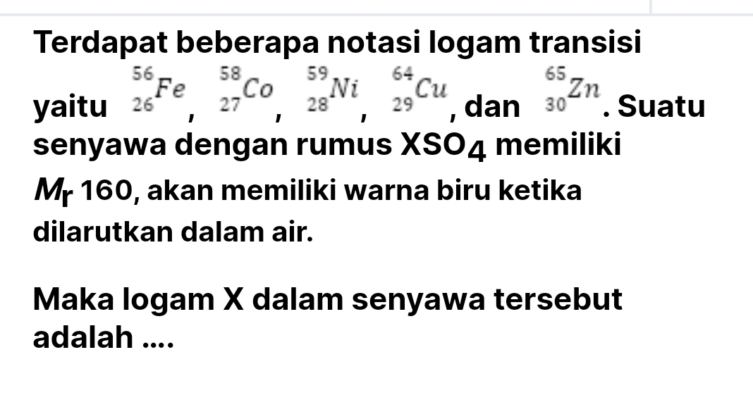 Terdapat beberapa notasi logam transisi 
yaitu _(26)^(56)Fe, _(27)^(58)Co, _(28)^(59)Ni_(29)^(64)Cu , dan _(30)^(65)Zn. Suatu 
senyawa dengan rumus XSO4 memiliki 
Mr 160, akan memiliki warna biru ketika 
dilarutkan dalam air. 
Maka logam X dalam senyawa tersebut 
adalah ....