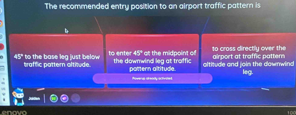 The recommended entry position to an airport traffic pattern is 
a 45° to the base leg just below to enter 45° at the midpoint of to cross directly over the 
airport at traffic pattern 
traffic pattern altitude. the downwind leg at traffic altitude and join the downwind 
pattern altitude. 
leg. 
Powerup already activated. 
4 
us 
Jaiden 
enovo 100