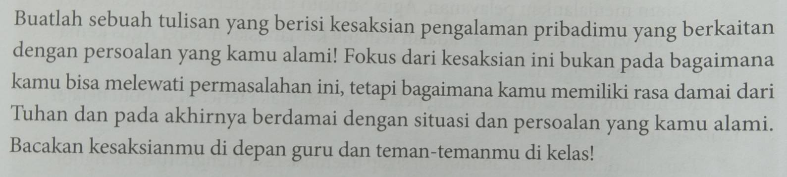 Buatlah sebuah tulisan yang berisi kesaksian pengalaman pribadimu yang berkaitan 
dengan persoalan yang kamu alami! Fokus dari kesaksian ini bukan pada bagaimana 
kamu bisa melewati permasalahan ini, tetapi bagaimana kamu memiliki rasa damai dari 
Tuhan dan pada akhirnya berdamai dengan situasi dan persoalan yang kamu alami. 
Bacakan kesaksianmu di depan guru dan teman-temanmu di kelas!