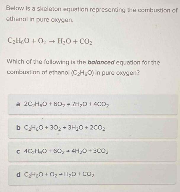 Below is a skeleton equation representing the combustion of
ethanol in pure oxygen.
C_2H_6O+O_2to H_2O+CO_2
Which of the following is the balanced equation for the
combustion of ethanol (C_2H_6O) in pure oxygen?
a 2C_2H_6O+6O_2to 7H_2O+4CO_2
b C_2H_6O+3O_2to 3H_2O+2CO_2
4C_2H_6O+6O_2to 4H_2O+3CO_2
d C_2H_6O+O_2to H_2O+CO_2