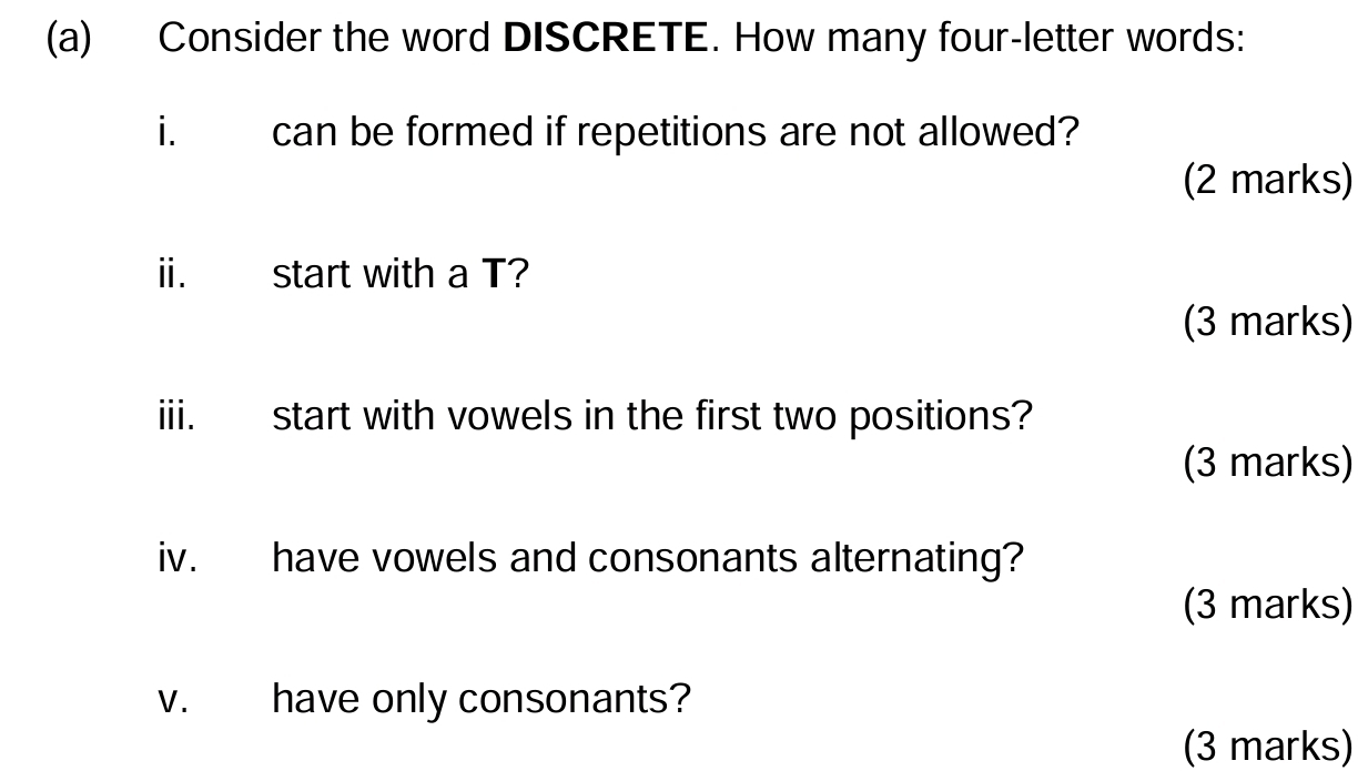 Consider the word DISCRETE. How many four-letter words: 
i. can be formed if repetitions are not allowed? 
(2 marks) 
ii. start with a T? 
(3 marks) 
iii. start with vowels in the first two positions? 
(3 marks) 
iv. have vowels and consonants alternating? 
(3 marks) 
v. have only consonants? 
(3 marks)