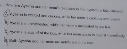 How are Ayesha and her mom's reactions to the mysterious box different?
A Ayesha is excited and curious, while her mom is cautious and unsure.
B. Ayesha is uninterested, while her mom is fascinated by the box.
C. Ayesha is scared of the box, while her mom wants to open it immediately.
D. Both Ayesha and her mom are indifferent to the box.