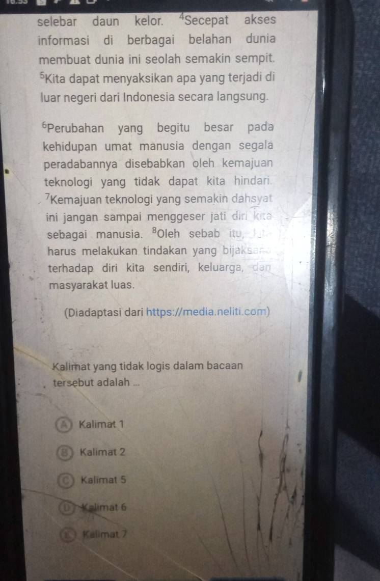 selebar daun kelor. “Secepat akses
informasi di berbagai belahan dunia
membuat dunia ini seolah semakin sempit.
*Kita dapat menyaksikan apa yang terjadi di
luar negeri dari Indonesia secara langsung.
*Perubahan yang begitu besar pada
kehidupan umat manusia dengan segala
peradabannya disebabkan oleh kemajuan
teknologi yang tidak dapat kita hindari.
7Kemajuan teknologi yang semakin dahsyat
ini jangan sampai menggeser jati diri kita 
sebagai manusia. ⁸Oleh sebab itu, 
harus melakukan tindakan yang bijaksan 
terhadap diri kita sendiri, keluarga, dan
masyarakat luas.
(Diadaptasi dari https://media.neliti.com)
Kalimat yang tidak logis dalam bacaan
tersebut adalah ...
A Kalimat 1
8 Kalimat 2
C Kalimat 5
D Kalimat 6
1 Kalimat 7