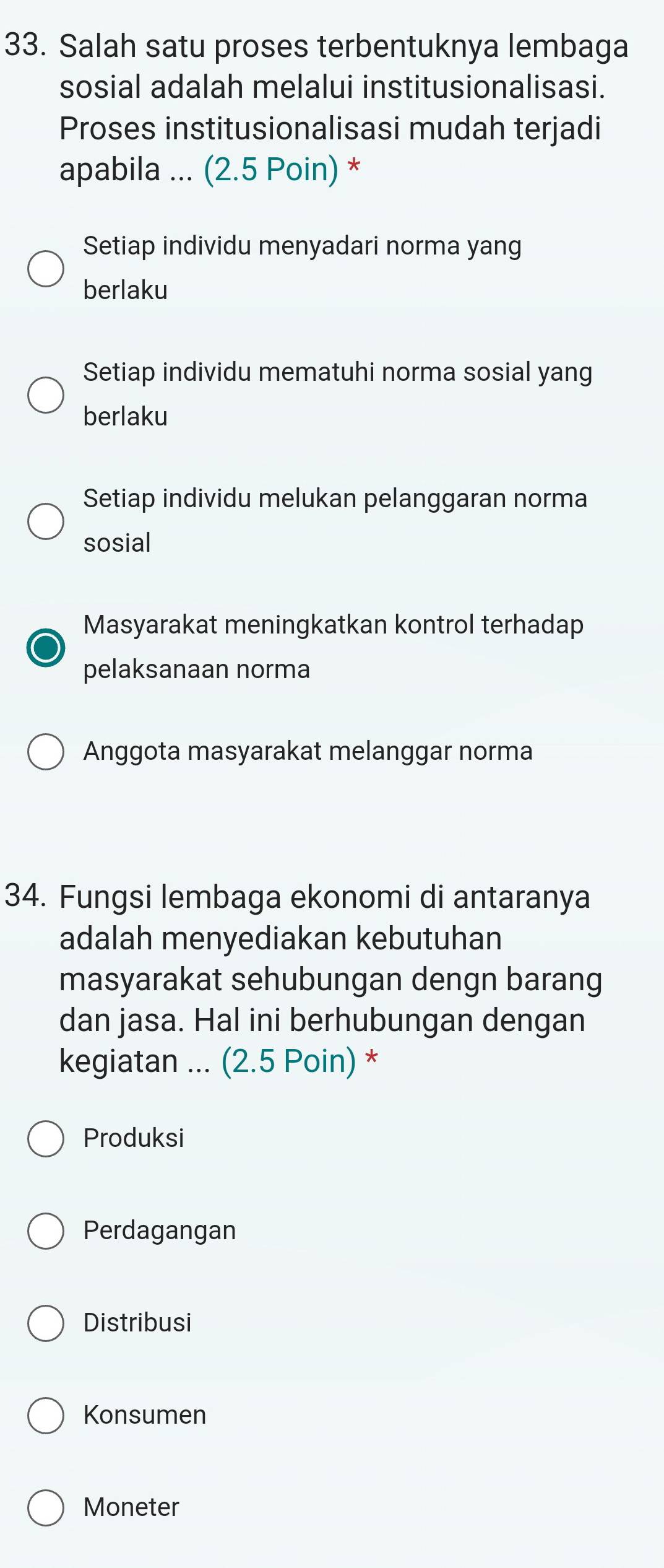 Salah satu proses terbentuknya lembaga
sosial adalah melalui institusionalisasi.
Proses institusionalisasi mudah terjadi
apabila ... (2.5 Poin) *
Setiap individu menyadari norma yang
berlaku
Setiap individu mematuhi norma sosial yang
berlaku
Setiap individu melukan pelanggaran norma
sosial
Masyarakat meningkatkan kontrol terhadap
pelaksanaan norma
Anggota masyarakat melanggar norma
34. Fungsi lembaga ekonomi di antaranya
adalah menyediakan kebutuhan
masyarakat sehubungan dengn barang
dan jasa. Hal ini berhubungan dengan
kegiatan ... (2.5 Poin) *
Produksi
Perdagangan
Distribusi
Konsumen
Moneter