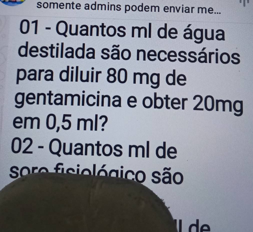 somente admins podem enviar me... 
01 - Quantos ml de água 
destilada são necessários 
para diluir 80 mg de 
gentamicina e obter 20mg
em 0,5 ml? 
02 - Quantos ml de 
sore fisiológico são