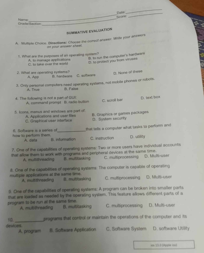 Date_
_
Score:
Name
_
Grade/Section
_
SUMMATIVE EVALUATION
A. Multiple Choice. Directions: Choose the correct answer. Write your answers
on your answer sheet.
1. What are the purposes of an operating system?
B. to run the computer's hardware
A. to manage applications
C. to take over the world D. to protect you from viruses
2. What are operating systems?
A. App B. hardware C. software D. None of these
3. Only personal computers need operating systems, not mobile phones or robots.
A. True B. False
4. The following is not a part of GUI: D. text box
A. command prompt B. radio button C. scroll bar
5. Icons, menus and windows are part of:
A. Applications and user files B. Graphics or games packages
C. Graphical user interface D. System security
6. Software is a series of_ that tells a computer what tasks to perform and
how to perform them.
A. data B. information C. instruction D. utility
7. One of the capabilities of operating systems: Two or more users have individual accounts
that allow them to work with programs and peripheral devices at the same time.
A. multithreading B. multitasking C. multiprocessing D. Multi-user
8. One of the capabilities of operating systems: The computer is capable of operating
multiple applications at the same time.
A, multithreading B. multitasking C. multiprocessing D. Multi-user
9. One of the capabilities of operating systems: A program can be broken into smaller parts
that are loaded as needed by the operating system. This feature allows different parts of a
program to be run at the same time.
A. multithreading B. multitasking C. multiprocessing D. Multi-user
10._ programs that control or maintain the operations of the computer and its
devices.
A. program B. Software Application C. Software System D. software Utility
ios 13.0 (Apple ios)