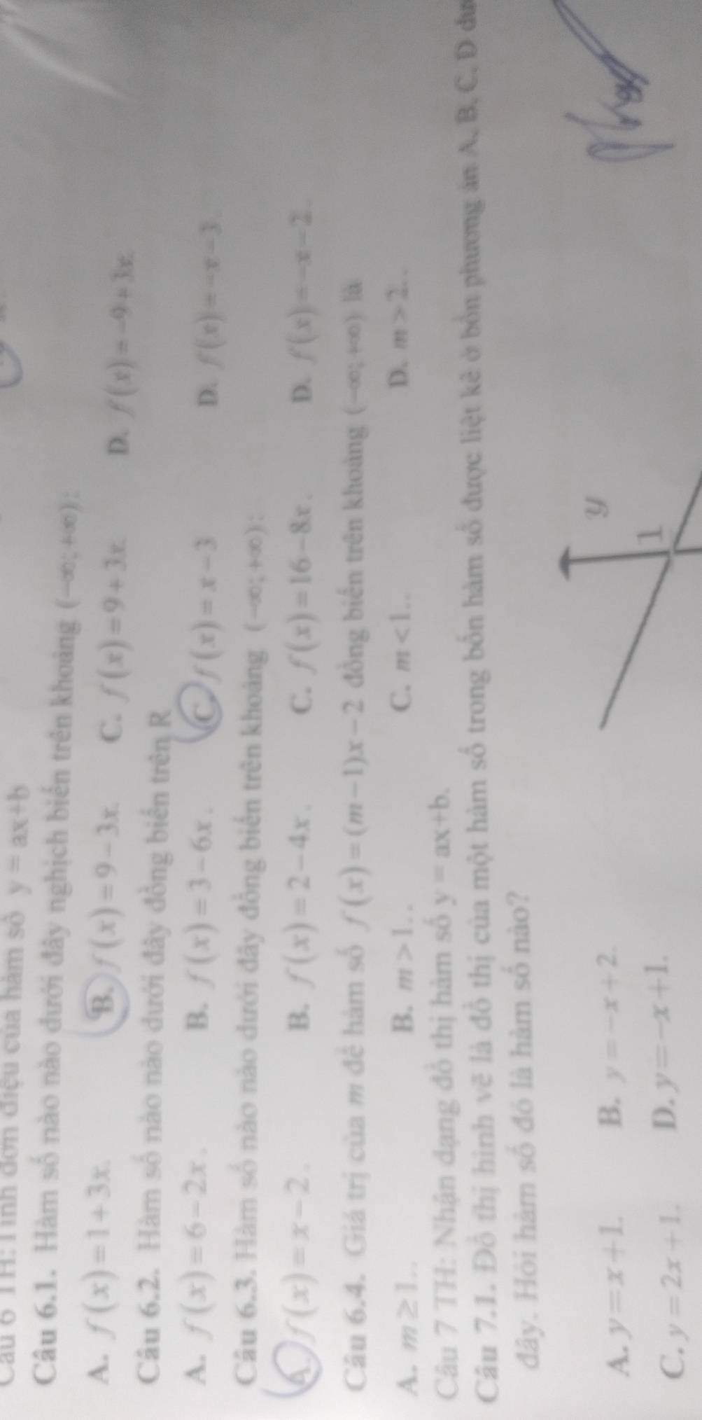 Cau 6 TH: Tinh đơn điệu của hàm số y=ax+b
Câu 6.1. Hàm số nào nào đưới đây nghịch biến trên khoảng (-∈fty ;+∈fty ) :
A. f(x)=1+3x. B. f(x)=9-3x. C. f(x)=9+3x. D. f(x)=-9+3x. 
Câu 6.2. Hàm số nào nào dưới đây đồng biển trên R
A. f(x)=6-2x. B. f(x)=3-6x. C f(x)=x-3 D. f(x)=-x-3. 
Câu 6.3. Hàm số nào nào dưới đây đồng biển trên khoảng (-∈fty ;+∈fty ) : 
4 f(x)=x-2.
B. f(x)=2-4x. C. f(x)=16-8x. D. f(x)=-x-2. 
Câu 6.4. Giá trị của m để hàm số f(x)=(m-1)x-2 đồng biến trên khoảng (-∈fty ;+∈fty ) à
A. m≥ 1... B. m>1.. C. m<1... D. m>2... 
Câu 7 TH: Nhận dạng đồ thị hàm số y=ax+b. 
Câu 7.1. Đỗ thị hình vẽ là đồ thị của một hàm số trong bốn hàm số được liệt kẻ ở bồn phương án A. B, C, D đư
đây. Hội hàm số đó là hàm số nào?
B.
A. y=x+1. y=-x+2. 
Y
C. y=2x+1. D. y=-x+1. 
1