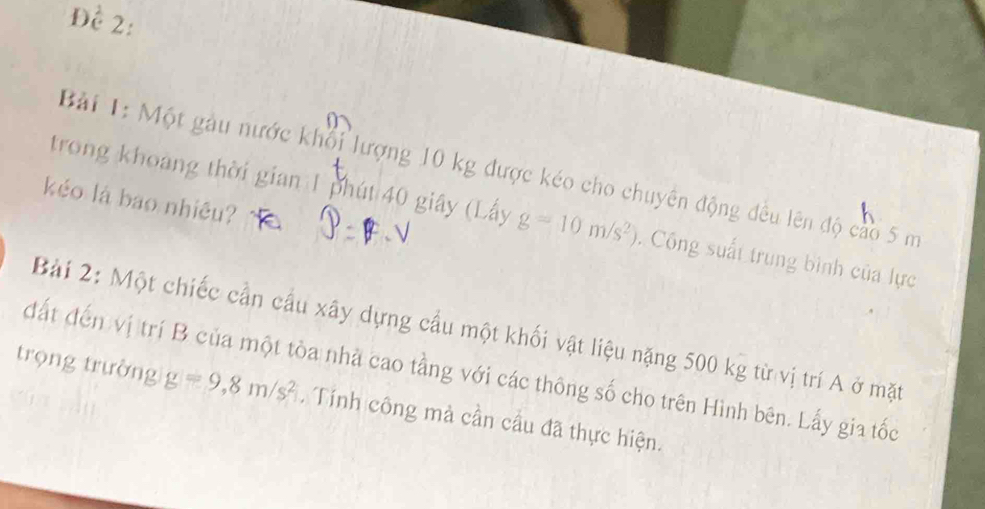 Đề 2: 
Bài 1: Một gàu nước khổi lượng 10 kg được kéo cho chuyên động đều lên độ cao 5 m
kéo là bao nhiêu? 
trong khoảng thời gian 1 phút 40 giây (Lấy g=10m/s^2). Công suất trung bình của lực 
Bài 2: Một chiếc cần cầu xây dựng cầu một khối vật liệu nặng 500 kg từ vị trí A ở mặt 
đất đến vị trí B của một tòa nhà cao tằng với các thông số cho trên Hình bên. Lấy gia tốc 
trọng trường g=9,8m/s^2. Tính công mà cần cầu đã thực hiện.