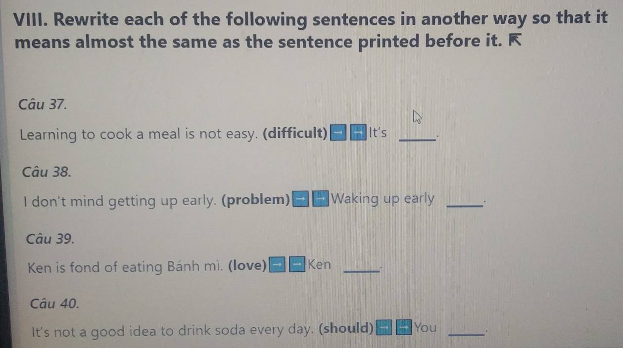 Rewrite each of the following sentences in another way so that it 
means almost the same as the sentence printed before it. F 
Câu 37. 
Learning to cook a meal is not easy. (difficult) It's_ 
Câu 38. 
I don't mind getting up early. (problem) |Waking up early _. 
Câu 39. 
Ken is fond of eating Bánh mì. (love) Ken_ 
Câu 40. 
It's not a good idea to drink soda every day. (should) You _.