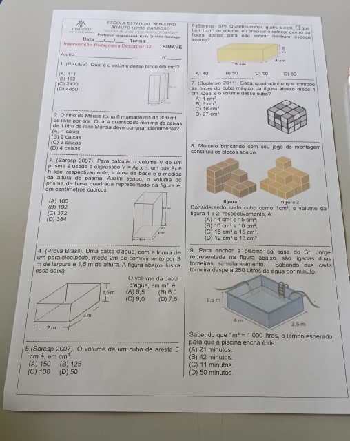 ESCOLA EStADUAL ''MIWSTRO tem 1 cm² de volume, eu precisára colocar gentro da
MNISTWO
T  AN T L a   a c  a   C a n L Po  AdAuTo LUCio CArdoso  6 (Sáresp - SP) Quantes cubos iguais a este. E que
Palessor nesporsável: Kelip Grivèma Gerraga figura abaixo para não sotirar nenhum espaço
Intervenção Pedagópica Descritor 32_ Datz Tur a SIMAVE ireme?
Aluno __4 cm
1. (PROEB) Qual é o volume desse broce em cm?
() 192 (A) 11f A 40 B)50 C) 10 D) 80
(D) 4850 (C) 2430  7. (Sueletivo 2011). Cada quadradinho que compõe
as faces do cubó mágico da foura abexo meda 1 
m  Oual é o volume desse cubo
s
9cm^2
C) 18cm^2
2 O filho de Márcia toma 6 mamadeiras de 300 mt D 27cm^2
de feite por día. Qual a quantidade mínima de caixas
de 1litro de leite Márcía deve comprar diariamente?
(B) 2 caixas (A) 1 carxa
(D) 4 caixas (C) 3 caxas 8. Marcelo brincando com seu jogo de montagem
construiu os blocos abaixo
prisma é usada a expressão 3. (Saresp 2007). Para calcular o volume V de um
V=A.* h
h são, respectivamente, a área da base e a medida  m  que  l 
da altura do prisma. Assim sendo, o volume do
prisma de base quadrada representado na figura é
em centimetros cúbicas
(B) 192 (A)186 fgara 1 figera 2
Considerando cada cubo como 1cm^2
(D) 384 (C) 372 figura 1 e 2, respectivamente, é  o volume da
(B) (A) 14cm^3 A 15cm^2
10cm^2 e 10cm^2.
(C) 15cm^3 e 15cm^2.
4 cm (D) 12cm^3 13cm^3.
9. Para encher a piscina da casa do Sr. Jorge
4. (Prova Brasil). Uma caixa d'água, com a forma de representada na figura abaixo, são ligadas duas
um paralelepípedo, mede 2m de comprimento por 3 tomeiras simultaneamente. Sabendo que cada
essa caixa. m de largura e 1,5 m de altura. A figura abaixo ilustra tomeira despeja 250 Litros de água por minuto.
O volume da caixa
d'água, em m^3.
(A) 6,5 (B) 6.0
(C) 9,0 (D) 7,5 
 
litros, o tempo esperado
Sabendo que 1m^3=1.000
para que a piscina encha é de:
5.(Saresp 2007). O voïume de um cubo de aresta 5 (A) 21 minutos. (B) 42 minutos.
cm é. em cm^3
(A) 150 (B) 125 (C) 11 minutos.
(C) 100 (D) 50 (D) 50 minutos.