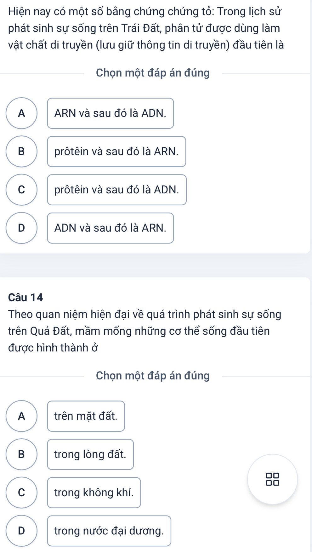 Hiện nay có một số bằng chứng chứng tỏ: Trong lịch sử
phát sinh sự sống trên Trái Đất, phân tử được dùng làm
vật chất di truyền (lưu giữ thông tin di truyền) đầu tiên là
Chọn một đáp án đúng
A ARN và sau đó là ADN.
B prôtêin và sau đó là ARN.
C prôtêin và sau đó là ADN.
D ADN và sau đó là ARN.
Câu 14
Theo quan niệm hiện đại về quá trình phát sinh sự sống
trên Quả Đất, mầm mống những cơ thể sống đầu tiên
được hình thành ở
Chọn một đáp án đúng
A trên mặt đất.
B trong lòng đất.

C trong không khí.
D trong nước đại dương.