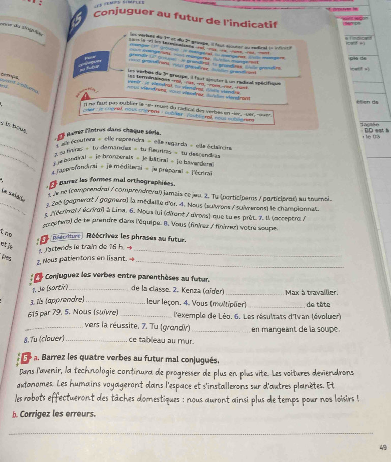 les temps simples
Crouer in
. Conjuguer au futur de l'indicatif
bant leçon
temps
onne du singulier
les verbes du 1ª et du 2°
o Tindicatd
icatif =)
groupe, il faut ajouter au radical (= infinitif
sans le -r) les terminaisons-roi, -ros. -rα, -rons, -rez, -ront
manger (1' groupe)  jé mangeral '.. mangeras, Welle mangera
nous mangerons, vous mangerez, is/elles mangersnt
Pour
ple de
grandîr (2ª groupe) : le grandiral, tu grandiras, Delle grandira
au futur atuguer nous grandirons, vous grandírez. ilselles grandiront icatif »)
3° groupe, il faut ajouter à un radical spécifique
_
temps.
_
les verbes du les terminaisons-rαi, -rɑs, -rɑ,-rons,-rez, -ront.
venir : je viendral, tu viendras, i/elle viendra.
ns yant s'alluma
nous viendrons, vous viendrez, ils/elles viendront
: 
étien de
Il ne faut pas oublier le -e- muet du radical des verbes en -ier, -uer, -ouer.
Her : je crieral, nous crierons - oublier : j'oublieral, nous oublierons
daptée
s la boue. Barrez l'intrus dans chaque série.  BD est à
le 03
_ 1. elle écoutera » elle reprendra  elle regarda » elle éclaircira
_
2. tu finiras ÷ tu demandas ÷ tu fleuriras  tu descendras
_
3. je bondirai  je bronzerais  je bâtirai  je bavardera
4. j'approfondirai  je méditerai ÷ je préparai  j'écrirai
- Barrez les formes mal orthographiées.
la salade
1. Je ne (comprendrai / comprendrerαi) jamais ce jeu. 2. Tu (participeras / participras) au tournoi.
_3. Zoẻ (gagnerat / gagnerα) la médaille d'or. 4. Nous (suivrons / suivrerons) le championnat
5, J'(écrirrai / écrirai) à Lina. 6. Nous lui (diront / dirons) que tu es prêt. 7. Il (acceptra /
acceptera) de te prendre dans l'équipe. 8. Vous (finirez / finirrez) votre soupe.
t ne
Réécriture Réécrivez les phrases au futur.
et je
1. J'attends le train de 16 h. →_
pas
2. Nous patientons en lisant._
Conjuguez les verbes entre parenthèses au futur.
1. Je (sortir) _de la classe. 2. Kenza (ɑider) _Max à travailler.
3. Ils (apprendre)_
leur leçon. 4. Vous (multiplier)_ de tête
615 par 79. 5. Nous (suivre) _l'exemple de Léo. 6. Les résultats d'Ivan (évoluer)
_vers la réussite. 7. Tu (grandir) _en mangeant de la soupe.
8.Tu (clouer) _ce tableau au mur.
5 a. Barrez les quatre verbes au futur mal conjugués.
Dans l'avenir, la technologie continura de progresser de plus en plus vite. Les voitures deviendrons
autonomes. Les humains voyageront dans l'espace et s'installerons sur d'autres planètes. Et
les robots effectueront des tâches domestiques : nous auront ainsi plus de temps pour nos loisirs !
b. Corrigez les erreurs.
_
_
49