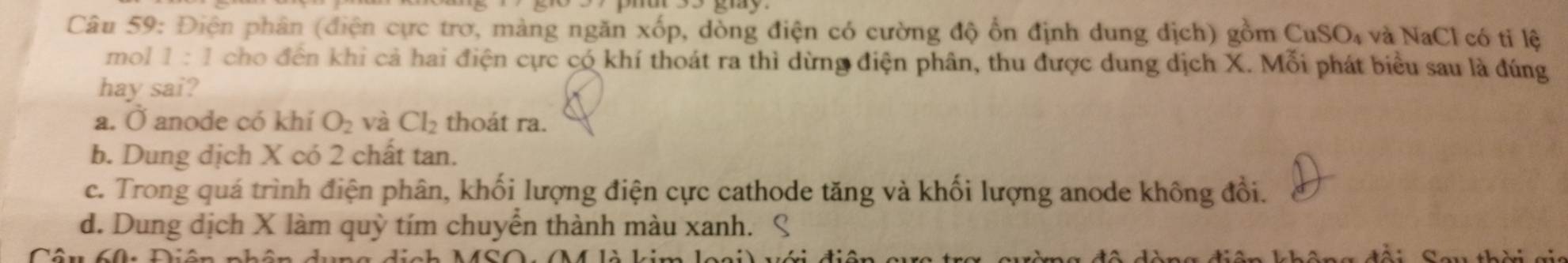 Điện phân (điện cực trơ, màng ngăn xốp, dòng điện có cường độ ổn định dung dịch) gồm CuSO₄ và NaCl có tỉ lệ
mol 1:1 cho đến khi cả hai điện cực có khí thoát ra thì dừng điện phân, thu được dung dịch X. Mỗi phát biểu sau là đúng
hay sai?
a. Ở anode có khí O_2 và Cl_2 thoát ra.
b. Dung dịch X có 2 chất tan.
c. Trong quá trình điện phân, khối lượng điện cực cathode tăng và khối lượng anode không đổi.
d. Dung dịch X làm quỳ tím chuyển thành màu xanh. ९
đài Sau thời gi