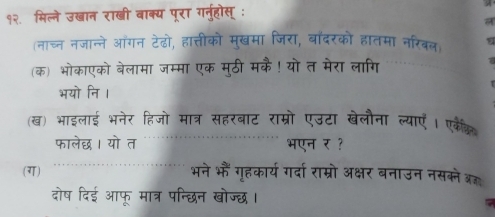 १२. मिल्ने उखान राखी बाक्य पूरा गनुहोस् : 
(नाच्न नजान्ने ऑंगन टेढो, हात्तीको मुखमा जिरा, बांदरको हातमा नरिबल) 
(क) भोकाएको बेलामा जम्मा एक मुठी मकै! यो त मेरा लागि 
भयो नि । 
(ख) भाइलाई भनेर हिजो मात्र सहरबाट राम्रो एउटा खेलौना ल्याएँ। एकेक 
फालेछध। यो त भएन र ? 
(ग) 
भने भौं गृहकार्य गर्दा राम्रो अक्षर बनाउन नसक्ने ब्र 
दोष दिई आफू मात्र पन्छिन खोज्छ।