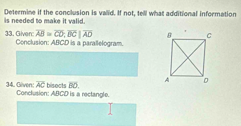 Determine if the conclusion is valid. If not, tell what additional information 
is needed to make it valid. 
33. Given: overline AB≌ overline CD; overline BCbeginvmatrix endvmatrix overline AD
Conclusion: ABCD is a parallelogram. 
34. Given: overline AC bisects overline BD. 
Conclusion: ABCD is a rectangle.