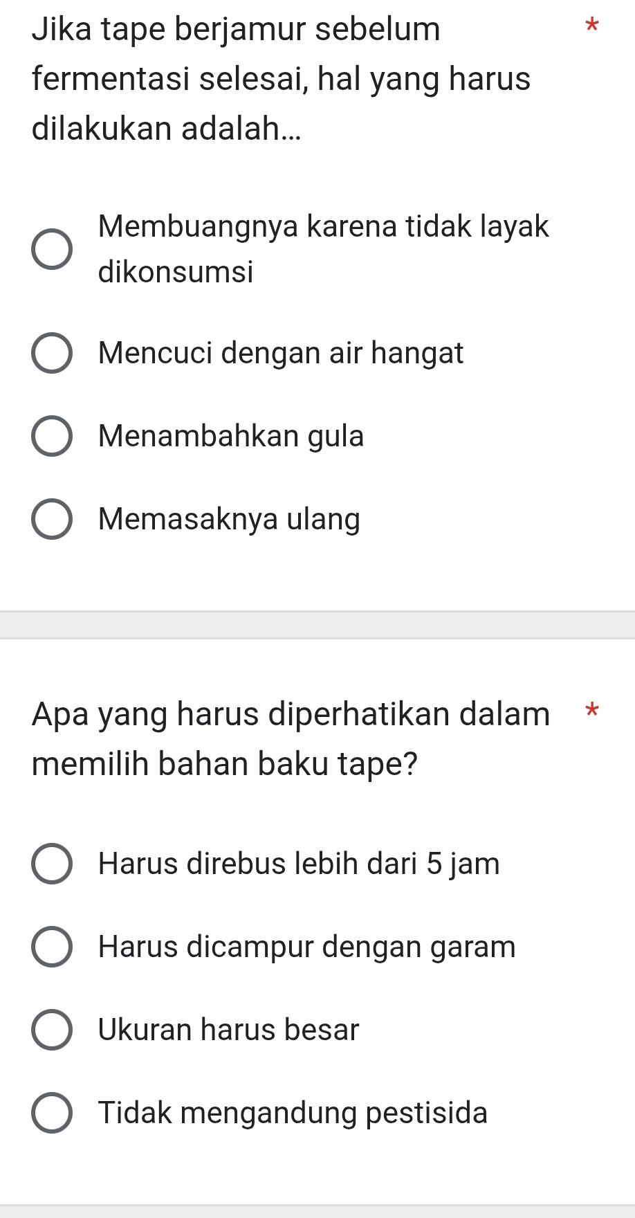 Jika tape berjamur sebelum
*
fermentasi selesai, hal yang harus
dilakukan adalah...
Membuangnya karena tidak layak
dikonsumsi
Mencuci dengan air hangat
Menambahkan gula
Memasaknya ulang
Apa yang harus diperhatikan dalam *
memilih bahan baku tape?
Harus direbus lebih dari 5 jam
Harus dicampur dengan garam
Ukuran harus besar
Tidak mengandung pestisida