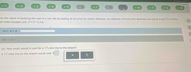 2 4 
√ α 
As the result of studying the cost of a cab ride by looking at the price for certain distances, we attained a formula that descrises the cost of a mp (C) in terme 
of miles traveled (m) C=5+2.5m. 
Partc: 0 / 2 
Part t of 2 
(a) How much would it cost for a 17-mile trip to the airport? 
A 17-mile trip to the airport would cost s□ . × 5