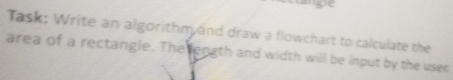 Task: Write an algorithm and draw a flowchart to calculate the 
area of a rectangle. The ength and width will be input by the user.