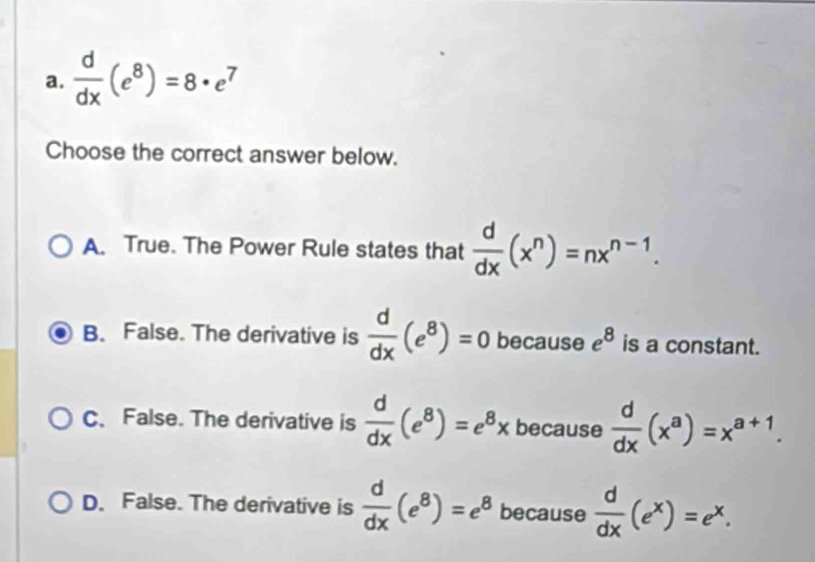  d/dx (e^8)=8· e^7
Choose the correct answer below.
A. True. The Power Rule states that  d/dx (x^n)=nx^(n-1).
B. False. The derivative is  d/dx (e^8)=0 because e^8 is a constant.
C、 False. The derivative is  d/dx (e^8)=e^8x because  d/dx (x^a)=x^(a+1).
D. False. The derivative is  d/dx (e^8)=e^8 because  d/dx (e^x)=e^x.