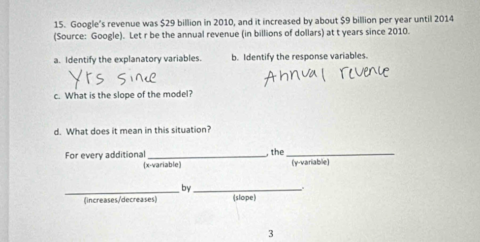 Google’s revenue was $29 billion in 2010, and it increased by about $9 billion per year until 2014
(Source: Google). Let r be the annual revenue (in billions of dollars) at t years since 2010. 
a. Identify the explanatory variables. b. Identify the response variables. 
c. What is the slope of the model? 
d. What does it mean in this situation? 
For every additional _, the_ 
(x -variable) (y -variable) 
_by_ 
. 
(increases/decreases) (slope) 
3