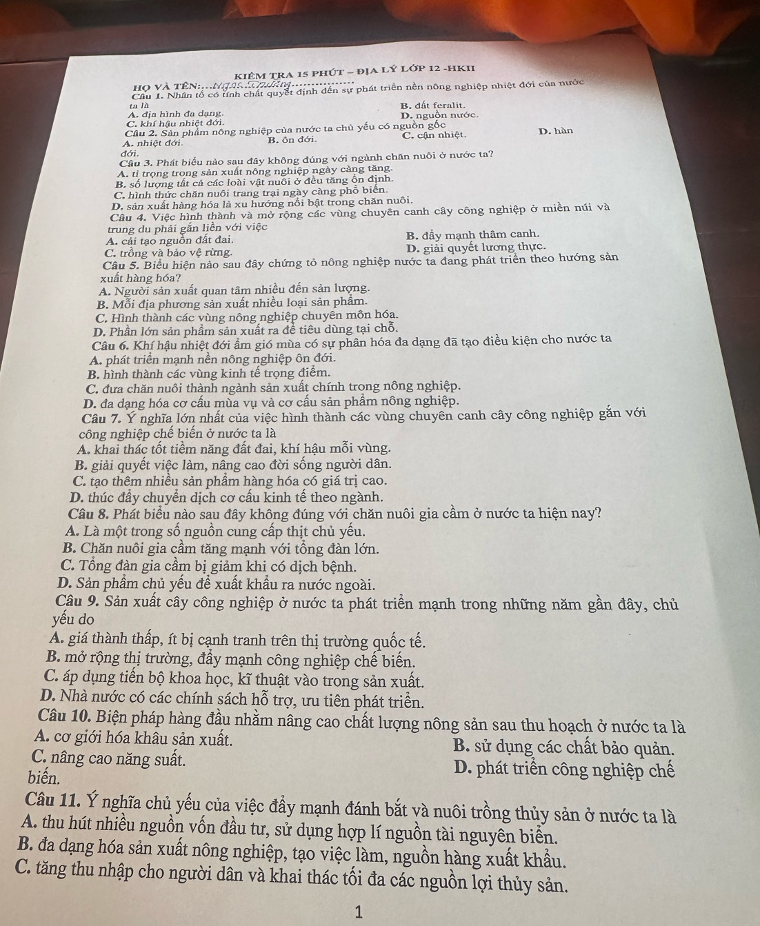 KIÊM TRA 15 phút - đỊA LÝ Lớp 12 -hKII
Họ và Tên:..ngoi Thàm....
Cầu 1. Nhân tổ có tnh chất quyết định dến sự phát triển nền nông nghiệp nhiệt đới của nước
ta là B. dất feralit.
A. địa hình đa dạng,
C. khí hậu nhiệt đới. D. nguồn nước.
Cầu 2. Sản phẩm nông nghiệp của nước ta chủ yếu có nguồn gốc
A. nhiệt đới. B. ôn đới. C. cận nhiệt. D. hàn
đới
Câu 3. Phát biểu nào sau đây không đúng với ngành chăn nuôi ở nước ta?
A. tỉ trọng trong sản xuất nông nghiệp ngày càng tăng.
B. số lượng tất cả các loài vật nuôi ở đều tăng ổn định.
C. hình thức chăn nuôi trang trại ngày càng phổ biển.
D. sản xuất hàng hóa là xu hướng nổi bật trong chăn nuôi.
Câu 4. Việc hình thành và mở rộng các vùng chuyên canh cây công nghiệp ở miền núi và
trung du phải gắn liền với việc
A. cải tạo nguồn đất đai. B. đầy mạnh thâm canh.
C. trồng và bảo vệ rừng. D. giải quyết lương thực.
Câu 5. Biểu hiện nào sau đây chứng tỏ nông nghiệp nước ta đang phát triển theo hướng sản
xuất hàng hóa?
A. Người sản xuất quan tâm nhiều đến sản lượng.
B. Mỗi địa phương sản xuất nhiều loại sản phầm.
C. Hình thành các vùng nông nghiệp chuyên môn hóa.
D. Phần lớn sản phầm sản xuất ra đề tiêu dùng tại chỗ.
Câu 6. Khí hậu nhiệt đới ẩm gió mùa có sự phân hóa đa dạng đã tạo điều kiện cho nước ta
A. phát triển mạnh nền nông nghiệp ôn đới.
B. hình thành các vùng kinh tế trọng điểm.
C. đưa chăn nuôi thành ngành sản xuất chính trong nông nghiệp.
D. đa dạng hóa cơ cấu mùa vụ và cơ cấu sản phầm nông nghiệp.
Câu 7. Ý nghĩa lớn nhất của việc hình thành các vùng chuyên canh cây công nghiệp gắn với
công nghiệp chể biển ở nước ta là
A. khai thác tốt tiềm năng đất đai, khí hậu mỗi vùng.
B. giải quyết việc làm, nâng cao đời sống người dân.
C. tạo thêm nhiều sản phẩm hàng hóa có giá trị cao.
D. thúc đầy chuyển dịch cơ cấu kinh tế theo ngành.
Câu 8. Phát biểu nào sau đây không đúng với chăn nuôi gia cầm ở nước ta hiện nay?
A. Là một trong số nguồn cung cấp thịt chủ yếu.
B. Chăn nuôi gia cầm tăng mạnh với tổng đàn lớn.
C. Tổng đàn gia cầm bị giảm khi có dịch bệnh.
D. Sản phẩm chủ yếu để xuất khầu ra nước ngoài.
Câu 9. Sản xuất cây công nghiệp ở nước ta phát triển mạnh trong những năm gần đây, chủ
yếu do
A. giá thành thấp, ít bị cạnh tranh trên thị trường quốc tế.
B. mở rộng thị trường, đầy mạnh công nghiệp chế biển.
C. áp dụng tiến bộ khoa học, kĩ thuật vào trong sản xuất.
D. Nhà nước có các chính sách hỗ trợ, ưu tiên phát triển.
Câu 10. Biện pháp hàng đầu nhằm nâng cao chất lượng nông sản sau thu hoạch ở nước ta là
A. cơ giới hóa khâu sản xuất. B. sử dụng các chất bảo quản.
C. nâng cao năng suất. D. phát triển công nghiệp chế
biến.
Câu 11. Ý nghĩa chủ yếu của việc đầy mạnh đánh bắt và nuôi trồng thủy sản ở nước ta là
A. thu hút nhiều nguồn vốn đầu tư, sử dụng hợp lí nguồn tài nguyên biển.
B. đa dạng hóa sản xuất nông nghiệp, tạo việc làm, nguồn hàng xuất khẩu.
C. tăng thu nhập cho người dân và khai thác tối đa các nguồn lợi thủy sản.
1