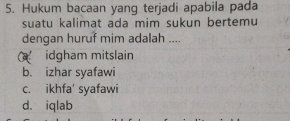 Hukum bacaan yang terjadi apabila pada
suatu kalimat ada mim sukun bertemu
dengan huruf mim adalah ....
idgham mitslain
b. izhar syafawi
c. ikhfa' syafawi
d. iqlab